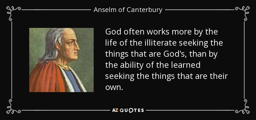 God often works more by the life of the illiterate seeking the things that are God's, than by the ability of the learned seeking the things that are their own. - Anselm of Canterbury
