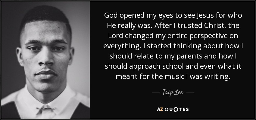 God opened my eyes to see Jesus for who He really was. After I trusted Christ, the Lord changed my entire perspective on everything. I started thinking about how I should relate to my parents and how I should approach school and even what it meant for the music I was writing. - Trip Lee