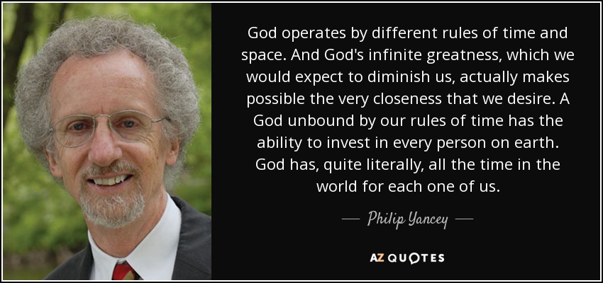 God operates by different rules of time and space. And God's infinite greatness, which we would expect to diminish us, actually makes possible the very closeness that we desire. A God unbound by our rules of time has the ability to invest in every person on earth. God has, quite literally, all the time in the world for each one of us. - Philip Yancey