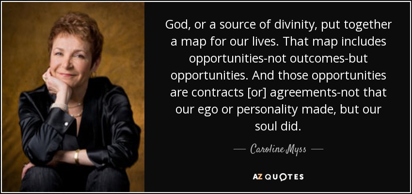 God, or a source of divinity, put together a map for our lives. That map includes opportunities-not outcomes-but opportunities. And those opportunities are contracts [or] agreements-not that our ego or personality made, but our soul did. - Caroline Myss