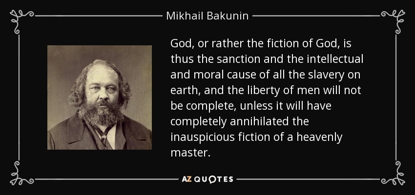 God, or rather the fiction of God, is thus the sanction and the intellectual and moral cause of all the slavery on earth, and the liberty of men will not be complete, unless it will have completely annihilated the inauspicious fiction of a heavenly master. - Mikhail Bakunin