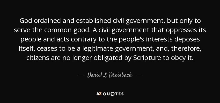 God ordained and established civil government, but only to serve the common good. A civil government that oppresses its people and acts contrary to the people's interests deposes itself, ceases to be a legitimate government, and, therefore, citizens are no longer obligated by Scripture to obey it. - Daniel L Dreisbach