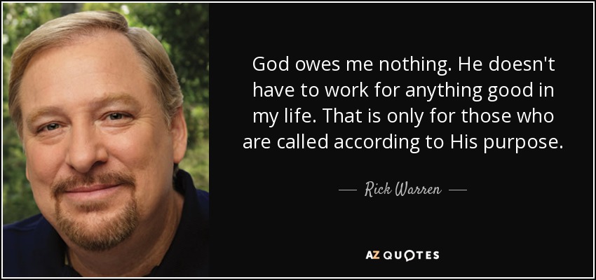 God owes me nothing. He doesn't have to work for anything good in my life. That is only for those who are called according to His purpose. - Rick Warren