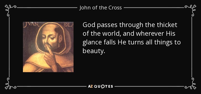 God passes through the thicket of the world, and wherever His glance falls He turns all things to beauty. - John of the Cross