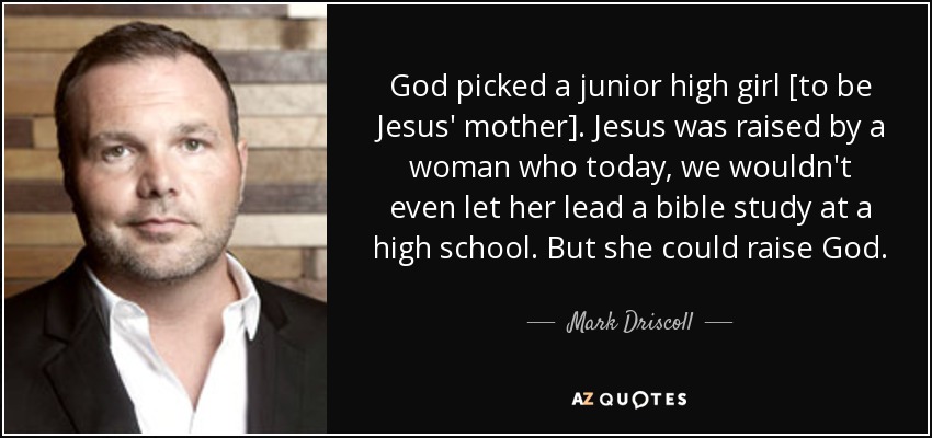 God picked a junior high girl [to be Jesus' mother]. Jesus was raised by a woman who today, we wouldn't even let her lead a bible study at a high school. But she could raise God. - Mark Driscoll