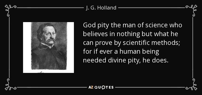 God pity the man of science who believes in nothing but what he can prove by scientific methods; for if ever a human being needed divine pity, he does. - J. G. Holland