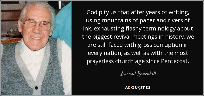 God pity us that after years of writing, using mountains of paper and rivers of ink, exhausting flashy terminology about the biggest revival meetings in history, we are still faced with gross corruption in every nation, as well as with the most prayerless church age since Pentecost. - Leonard Ravenhill