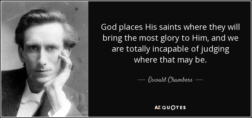 God places His saints where they will bring the most glory to Him, and we are totally incapable of judging where that may be. - Oswald Chambers