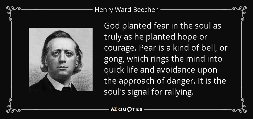 God planted fear in the soul as truly as he planted hope or courage. Pear is a kind of bell, or gong, which rings the mind into quick life and avoidance upon the approach of danger. It is the soul's signal for rallying. - Henry Ward Beecher