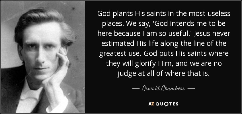 God plants His saints in the most useless places. We say, 'God intends me to be here because I am so useful.' Jesus never estimated His life along the line of the greatest use. God puts His saints where they will glorify Him, and we are no judge at all of where that is. - Oswald Chambers