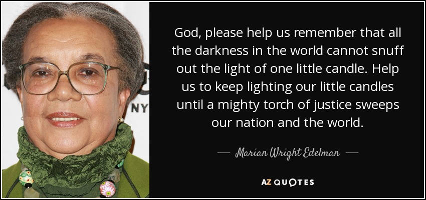 God, please help us remember that all the darkness in the world cannot snuff out the light of one little candle. Help us to keep lighting our little candles until a mighty torch of justice sweeps our nation and the world. - Marian Wright Edelman