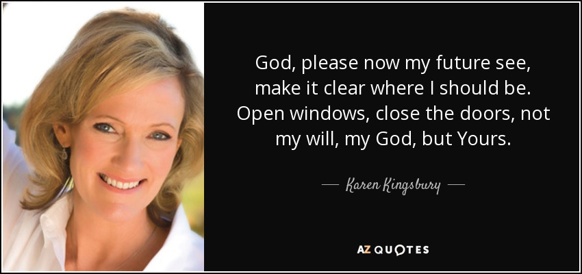 God, please now my future see, make it clear where I should be. Open windows, close the doors, not my will, my God, but Yours. - Karen Kingsbury
