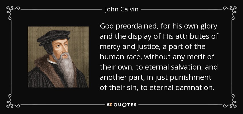 God preordained, for his own glory and the display of His attributes of mercy and justice, a part of the human race, without any merit of their own, to eternal salvation, and another part, in just punishment of their sin, to eternal damnation. - John Calvin
