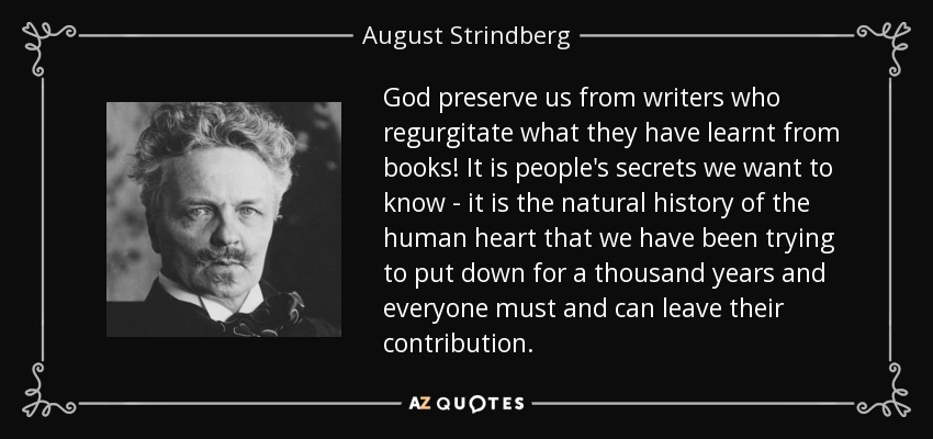 God preserve us from writers who regurgitate what they have learnt from books! It is people's secrets we want to know - it is the natural history of the human heart that we have been trying to put down for a thousand years and everyone must and can leave their contribution. - August Strindberg