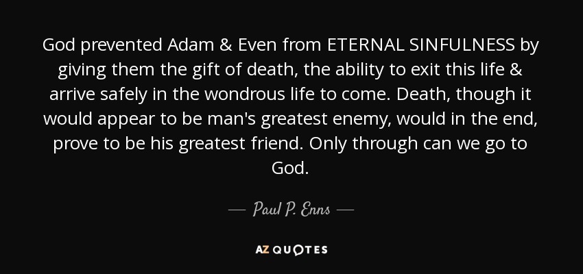 God prevented Adam & Even from ETERNAL SINFULNESS by giving them the gift of death, the ability to exit this life & arrive safely in the wondrous life to come. Death, though it would appear to be man's greatest enemy, would in the end, prove to be his greatest friend. Only through can we go to God. - Paul P. Enns