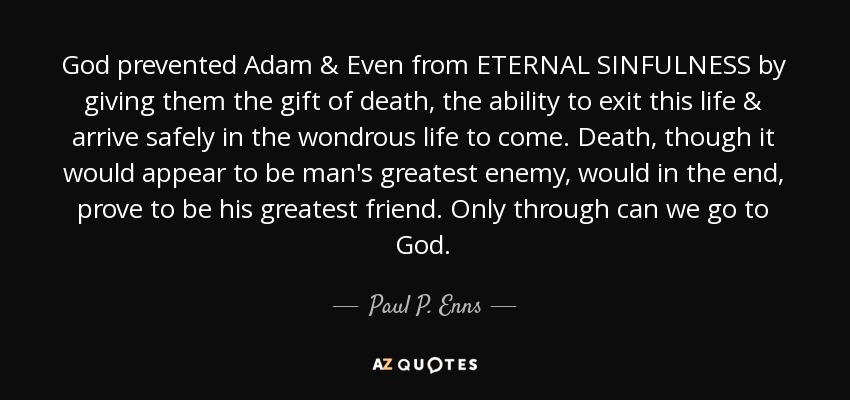 God prevented Adam & Even from ETERNAL SINFULNESS by giving them the gift of death, the ability to exit this life & arrive safely in the wondrous life to come. Death, though it would appear to be man's greatest enemy, would in the end, prove to be his greatest friend. Only through can we go to God. - Paul P. Enns