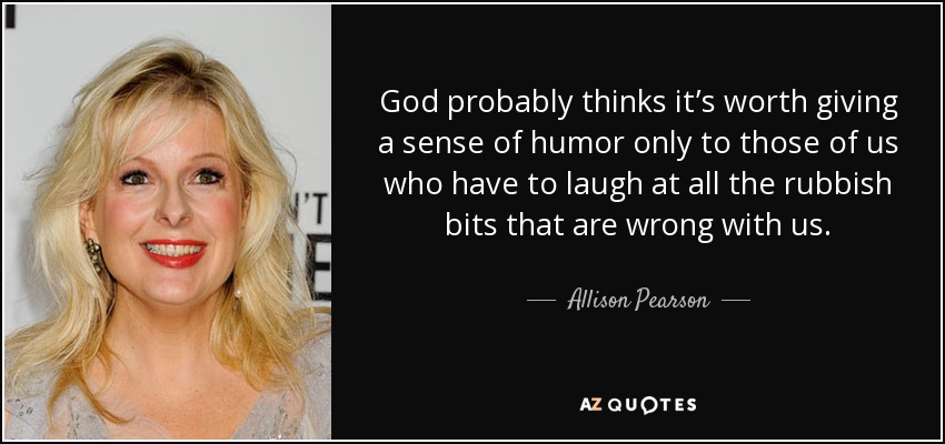 God probably thinks it’s worth giving a sense of humor only to those of us who have to laugh at all the rubbish bits that are wrong with us. - Allison Pearson