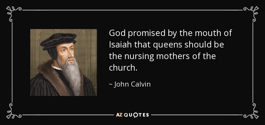 God promised by the mouth of Isaiah that queens should be the nursing mothers of the church. - John Calvin