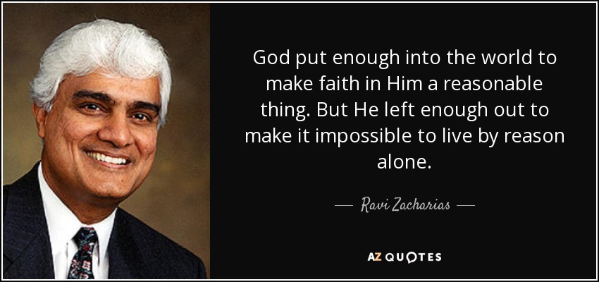 God put enough into the world to make faith in Him a reasonable thing. But He left enough out to make it impossible to live by reason alone. - Ravi Zacharias