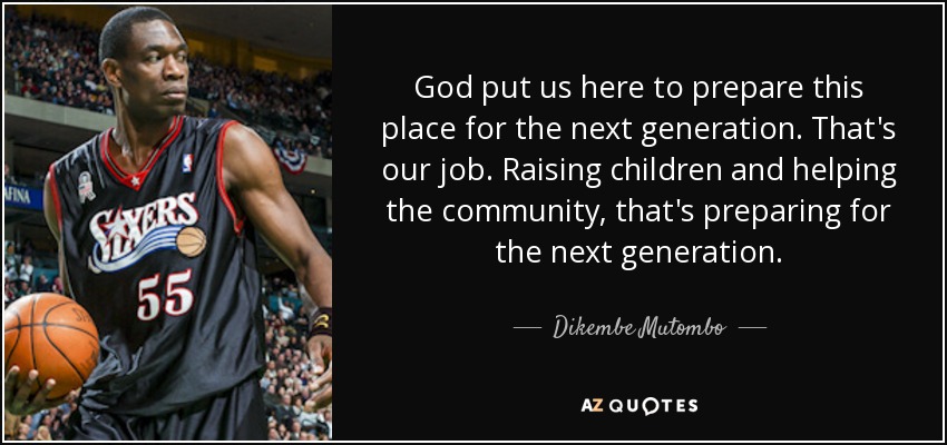 God put us here to prepare this place for the next generation. That's our job. Raising children and helping the community, that's preparing for the next generation. - Dikembe Mutombo