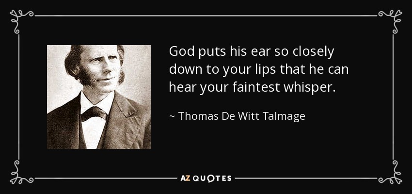 God puts his ear so closely down to your lips that he can hear your faintest whisper. - Thomas De Witt Talmage