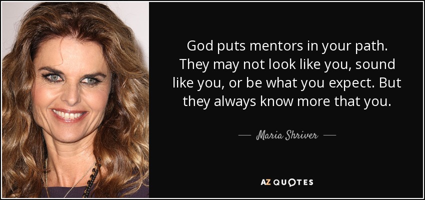 God puts mentors in your path. They may not look like you, sound like you, or be what you expect. But they always know more that you. - Maria Shriver