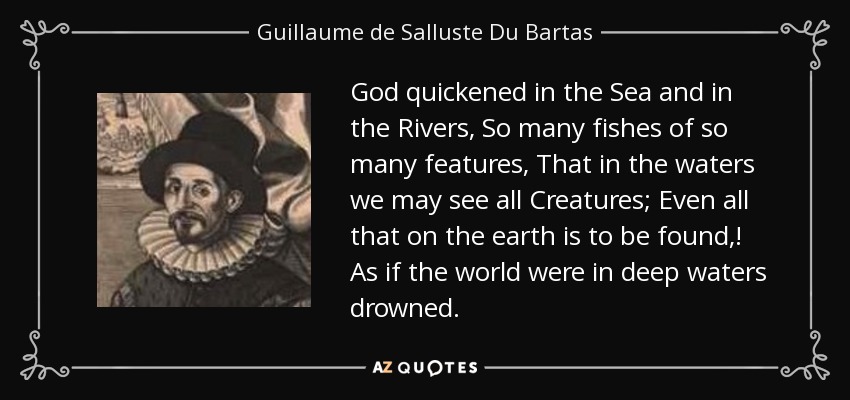 God quickened in the Sea and in the Rivers, So many fishes of so many features, That in the waters we may see all Creatures; Even all that on the earth is to be found,! As if the world were in deep waters drowned. - Guillaume de Salluste Du Bartas