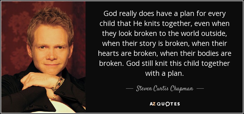 God really does have a plan for every child that He knits together, even when they look broken to the world outside, when their story is broken, when their hearts are broken, when their bodies are broken. God still knit this child together with a plan. - Steven Curtis Chapman
