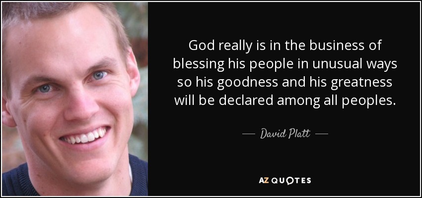 God really is in the business of blessing his people in unusual ways so his goodness and his greatness will be declared among all peoples. - David Platt