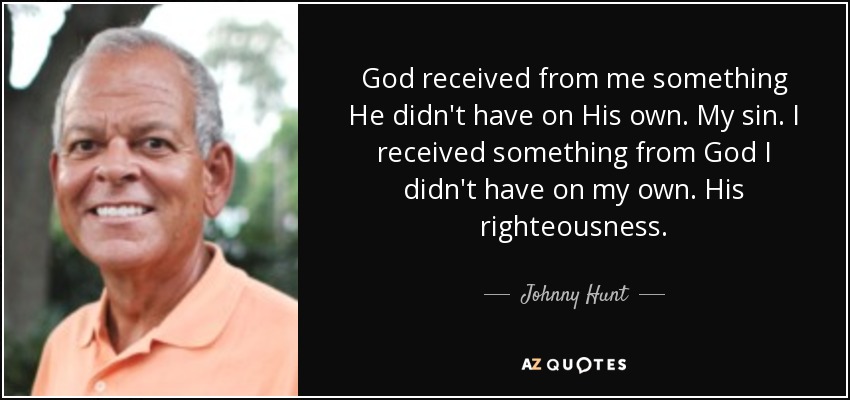God received from me something He didn't have on His own. My sin. I received something from God I didn't have on my own. His righteousness. - Johnny Hunt