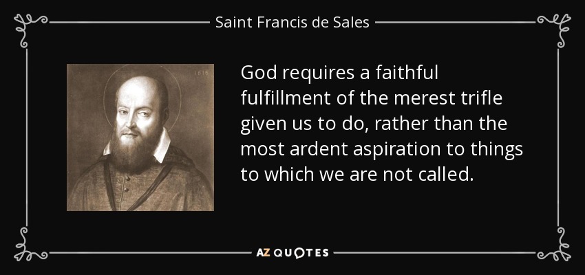 God requires a faithful fulfillment of the merest trifle given us to do, rather than the most ardent aspiration to things to which we are not called. - Saint Francis de Sales