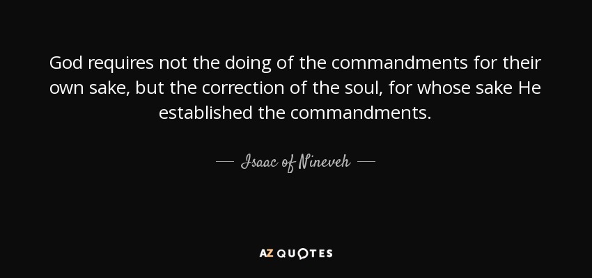 God requires not the doing of the commandments for their own sake, but the correction of the soul, for whose sake He established the commandments. - Isaac of Nineveh