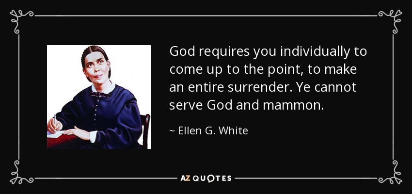 God requires you individually to come up to the point, to make an entire surrender. Ye cannot serve God and mammon. - Ellen G. White