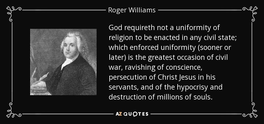 God requireth not a uniformity of religion to be enacted in any civil state; which enforced uniformity (sooner or later) is the greatest occasion of civil war, ravishing of conscience, persecution of Christ Jesus in his servants, and of the hypocrisy and destruction of millions of souls. - Roger Williams