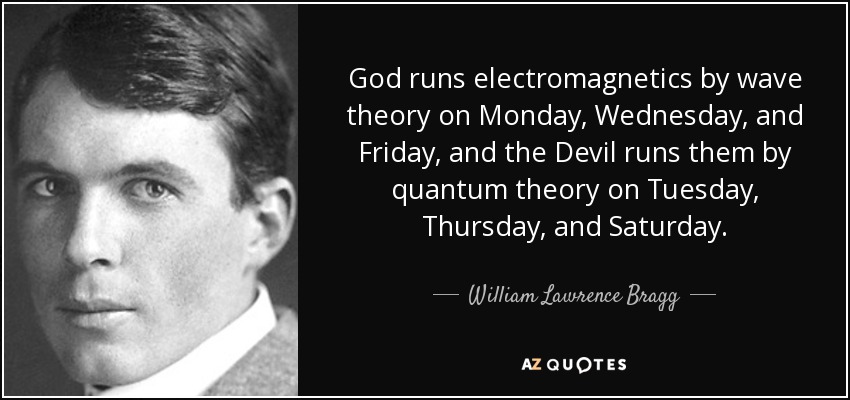 God runs electromagnetics by wave theory on Monday, Wednesday, and Friday, and the Devil runs them by quantum theory on Tuesday, Thursday, and Saturday. - William Lawrence Bragg