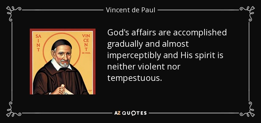 God's affairs are accomplished gradually and almost imperceptibly and His spirit is neither violent nor tempestuous. - Vincent de Paul