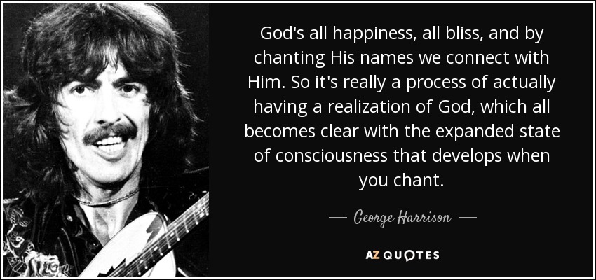 God's all happiness, all bliss, and by chanting His names we connect with Him. So it's really a process of actually having a realization of God, which all becomes clear with the expanded state of consciousness that develops when you chant. - George Harrison