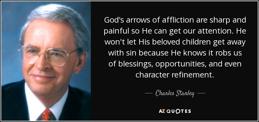 God's arrows of affliction are sharp and painful so He can get our attention. He won't let His beloved children get away with sin because He knows it robs us of blessings, opportunities, and even character refinement. - Charles Stanley