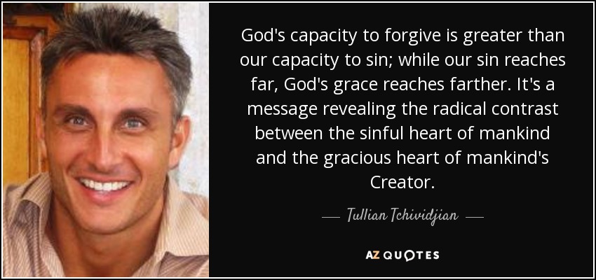 God's capacity to forgive is greater than our capacity to sin; while our sin reaches far, God's grace reaches farther. It's a message revealing the radical contrast between the sinful heart of mankind and the gracious heart of mankind's Creator. - Tullian Tchividjian