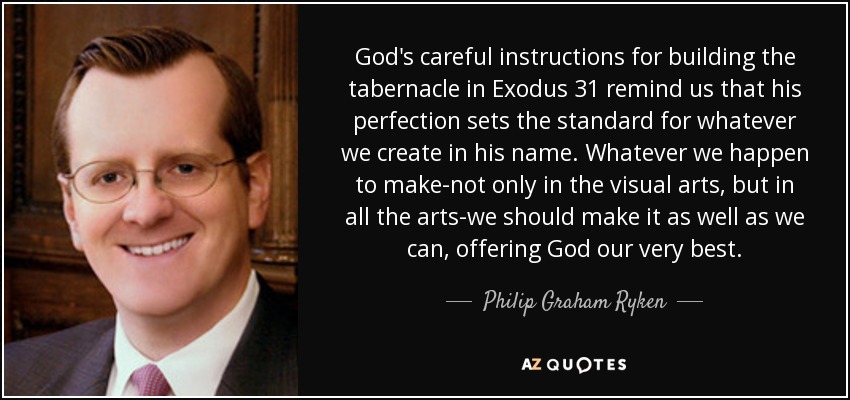 God's careful instructions for building the tabernacle in Exodus 31 remind us that his perfection sets the standard for whatever we create in his name. Whatever we happen to make-not only in the visual arts, but in all the arts-we should make it as well as we can, offering God our very best. - Philip Graham Ryken