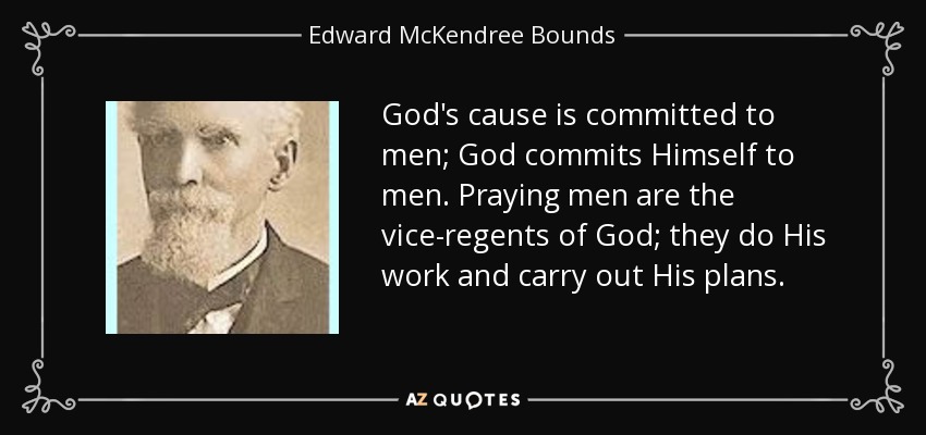 God's cause is committed to men; God commits Himself to men. Praying men are the vice-regents of God; they do His work and carry out His plans. - Edward McKendree Bounds
