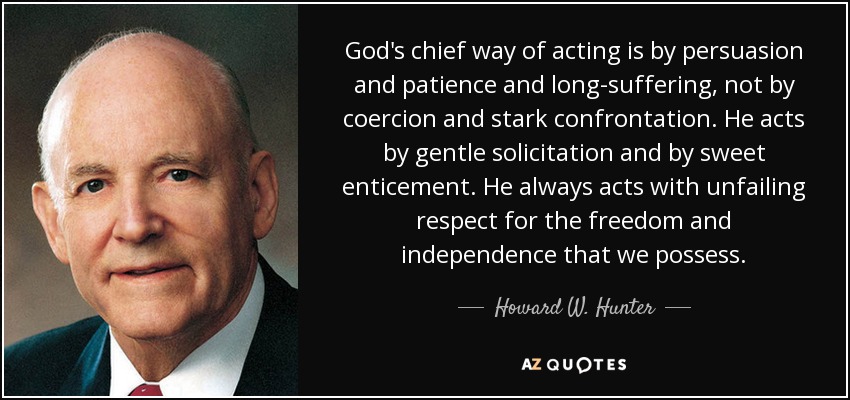 God's chief way of acting is by persuasion and patience and long-suffering, not by coercion and stark confrontation. He acts by gentle solicitation and by sweet enticement. He always acts with unfailing respect for the freedom and independence that we possess. - Howard W. Hunter