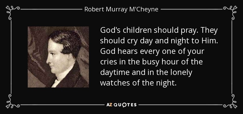 God's children should pray. They should cry day and night to Him. God hears every one of your cries in the busy hour of the daytime and in the lonely watches of the night. - Robert Murray M'Cheyne
