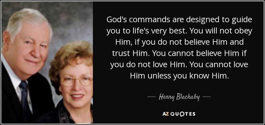 God's commands are designed to guide you to life's very best. You will not obey Him, if you do not believe Him and trust Him. You cannot believe Him if you do not love Him. You cannot love Him unless you know Him. - Henry Blackaby