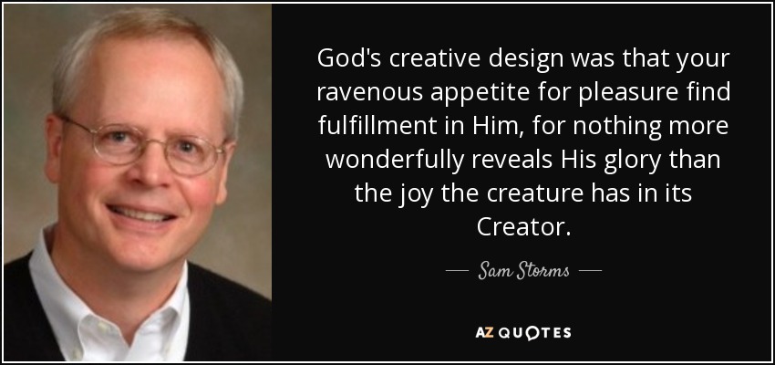 God's creative design was that your ravenous appetite for pleasure find fulfillment in Him, for nothing more wonderfully reveals His glory than the joy the creature has in its Creator. - Sam Storms