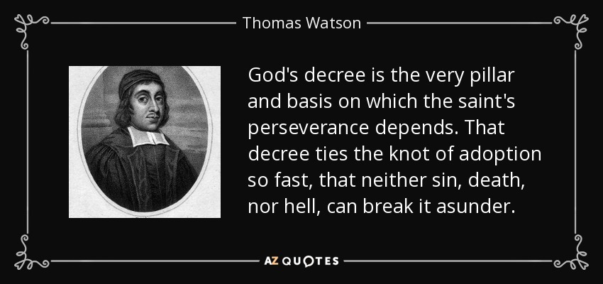 God's decree is the very pillar and basis on which the saint's perseverance depends. That decree ties the knot of adoption so fast, that neither sin, death, nor hell, can break it asunder. - Thomas Watson