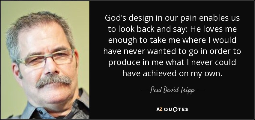 God's design in our pain enables us to look back and say: He loves me enough to take me where I would have never wanted to go in order to produce in me what I never could have achieved on my own. - Paul David Tripp