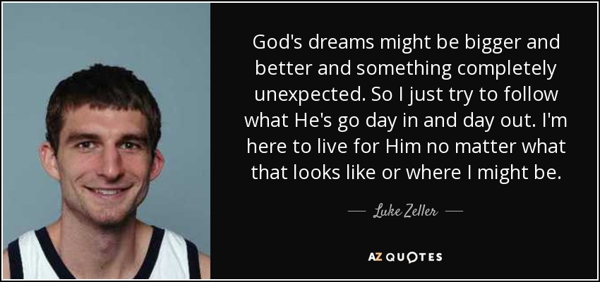 God's dreams might be bigger and better and something completely unexpected. So I just try to follow what He's go day in and day out. I'm here to live for Him no matter what that looks like or where I might be. - Luke Zeller