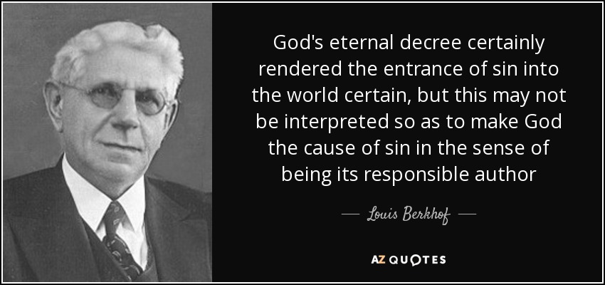 God's eternal decree certainly rendered the entrance of sin into the world certain, but this may not be interpreted so as to make God the cause of sin in the sense of being its responsible author - Louis Berkhof