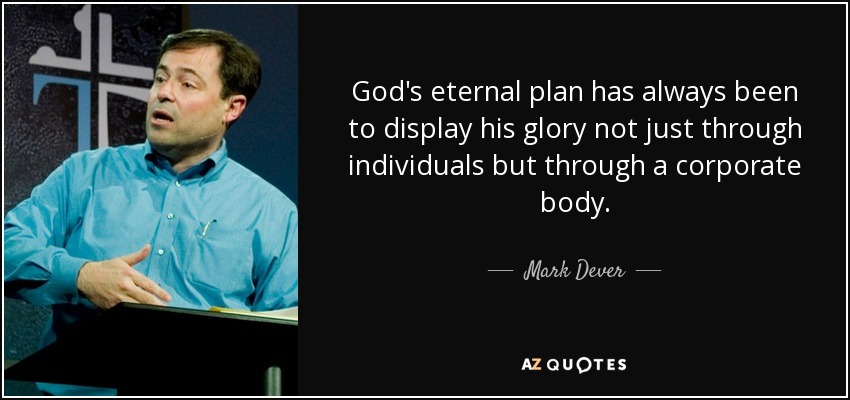 God's eternal plan has always been to display his glory not just through individuals but through a corporate body. - Mark Dever